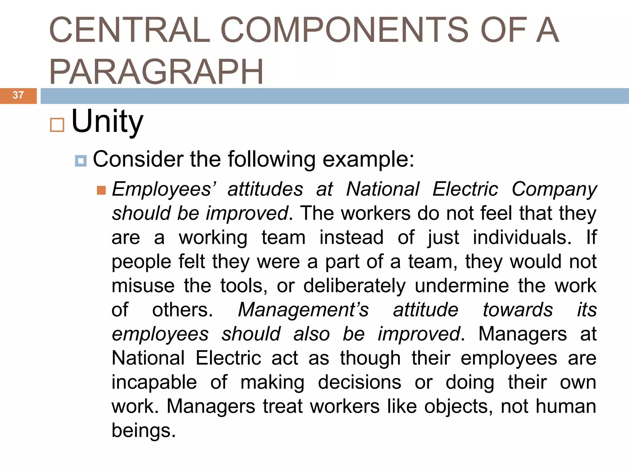 CENTRAL COMPONENTS OF A
PARAGRAPH
 Unity
 Consider the following example:
 Employees’ attitudes at National Electric Company
should be improved. The workers do not feel that they
are a working team instead of just individuals. If
people felt they were a part of a team, they would not
misuse the tools, or deliberately undermine the work
of others. Management’s attitude towards its
employees should also be improved. Managers at
National Electric act as though their employees are
incapable of making decisions or doing their own
work. Managers treat workers like objects, not human
beings.
37
 