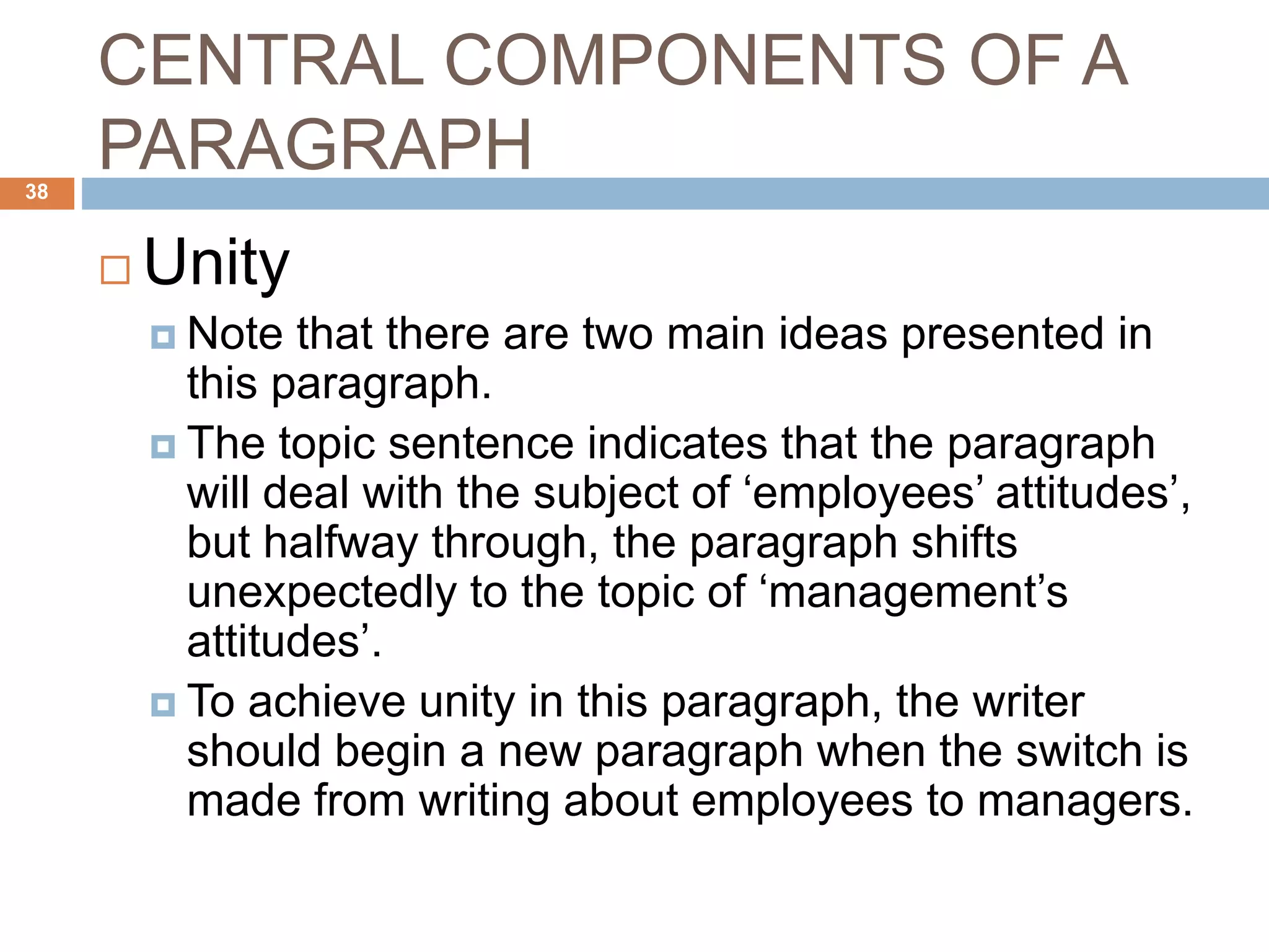 CENTRAL COMPONENTS OF A
PARAGRAPH
 Unity
 Note that there are two main ideas presented in
this paragraph.
 The topic sentence indicates that the paragraph
will deal with the subject of ‘employees’ attitudes’,
but halfway through, the paragraph shifts
unexpectedly to the topic of ‘management’s
attitudes’.
 To achieve unity in this paragraph, the writer
should begin a new paragraph when the switch is
made from writing about employees to managers.
38
 