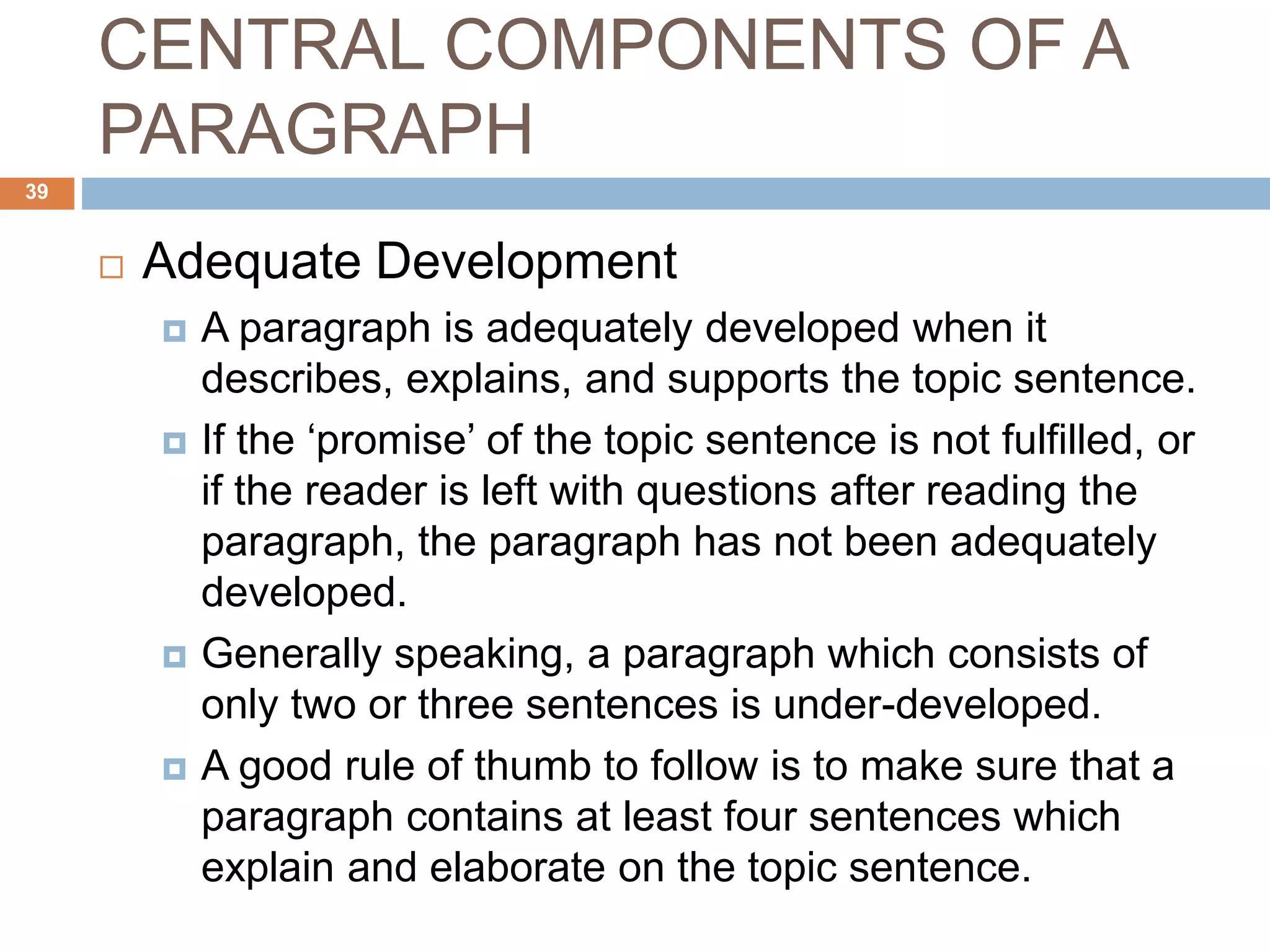 CENTRAL COMPONENTS OF A
PARAGRAPH
 Adequate Development
 A paragraph is adequately developed when it
describes, explains, and supports the topic sentence.
 If the ‘promise’ of the topic sentence is not fulfilled, or
if the reader is left with questions after reading the
paragraph, the paragraph has not been adequately
developed.
 Generally speaking, a paragraph which consists of
only two or three sentences is under-developed.
 A good rule of thumb to follow is to make sure that a
paragraph contains at least four sentences which
explain and elaborate on the topic sentence.
39
 