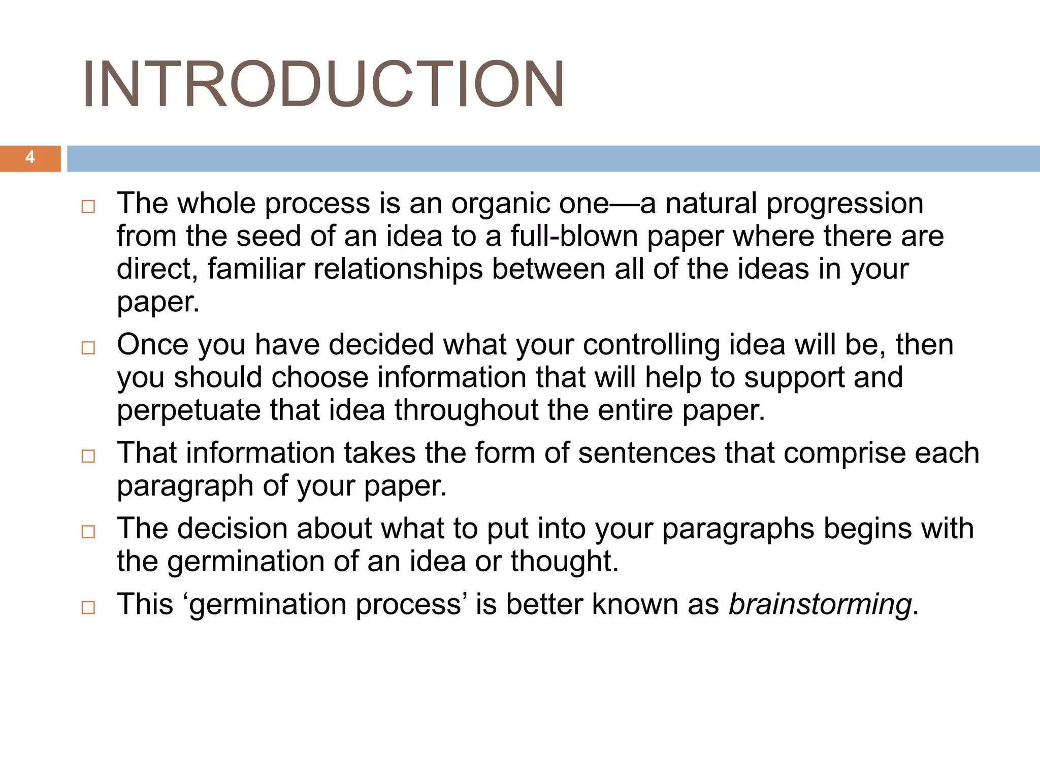INTRODUCTION
 The whole process is an organic one—a natural progression
from the seed of an idea to a full-blown paper where there are
direct, familiar relationships between all of the ideas in your
paper.
 Once you have decided what your controlling idea will be, then
you should choose information that will help to support and
perpetuate that idea throughout the entire paper.
 That information takes the form of sentences that comprise each
paragraph of your paper.
 The decision about what to put into your paragraphs begins with
the germination of an idea or thought.
 This ‘germination process’ is better known as brainstorming.
4
 