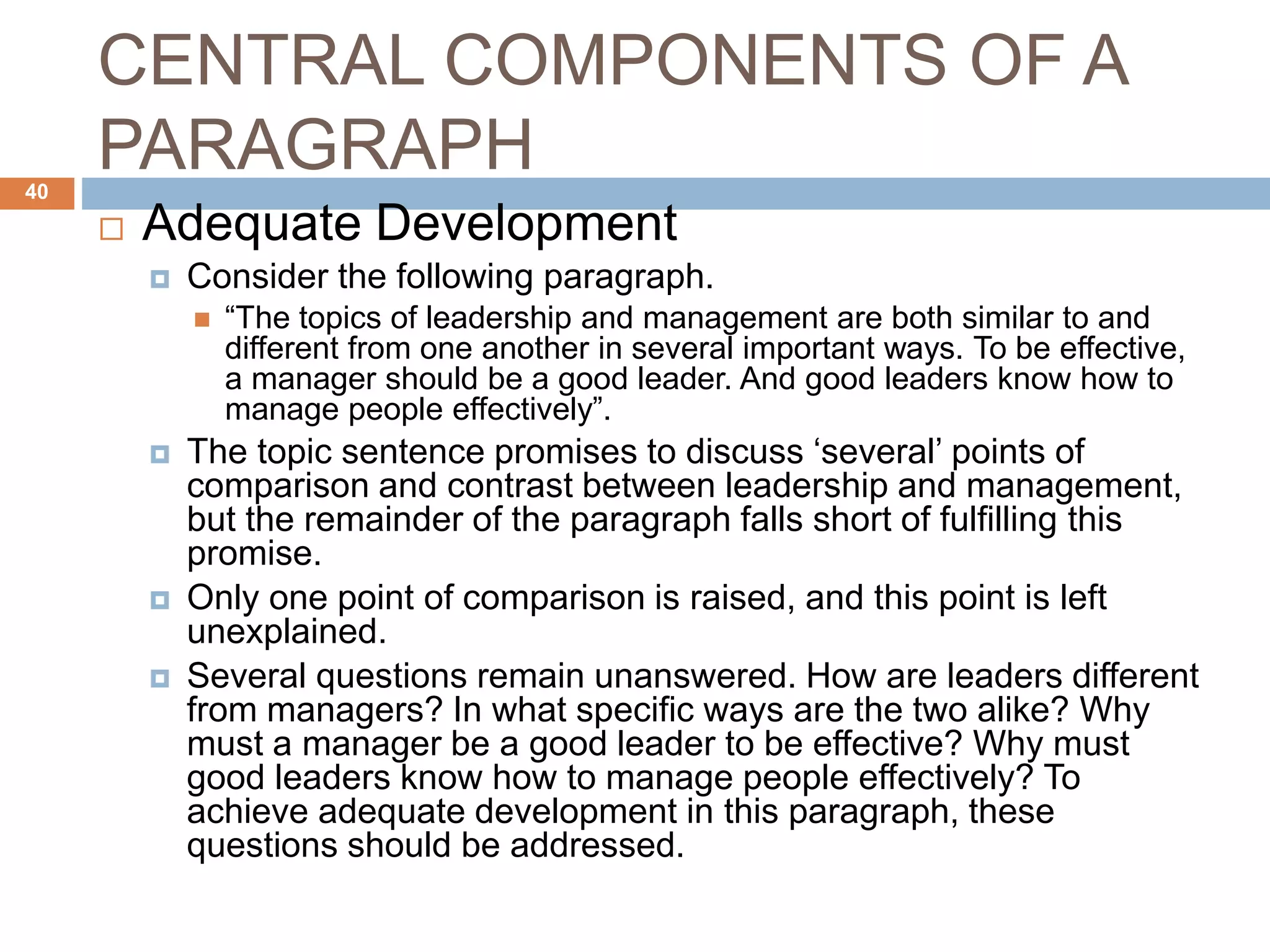 CENTRAL COMPONENTS OF A
PARAGRAPH
 Adequate Development
 Consider the following paragraph.
 “The topics of leadership and management are both similar to and
different from one another in several important ways. To be effective,
a manager should be a good leader. And good leaders know how to
manage people effectively”.
 The topic sentence promises to discuss ‘several’ points of
comparison and contrast between leadership and management,
but the remainder of the paragraph falls short of fulfilling this
promise.
 Only one point of comparison is raised, and this point is left
unexplained.
 Several questions remain unanswered. How are leaders different
from managers? In what specific ways are the two alike? Why
must a manager be a good leader to be effective? Why must
good leaders know how to manage people effectively? To
achieve adequate development in this paragraph, these
questions should be addressed.
40
 