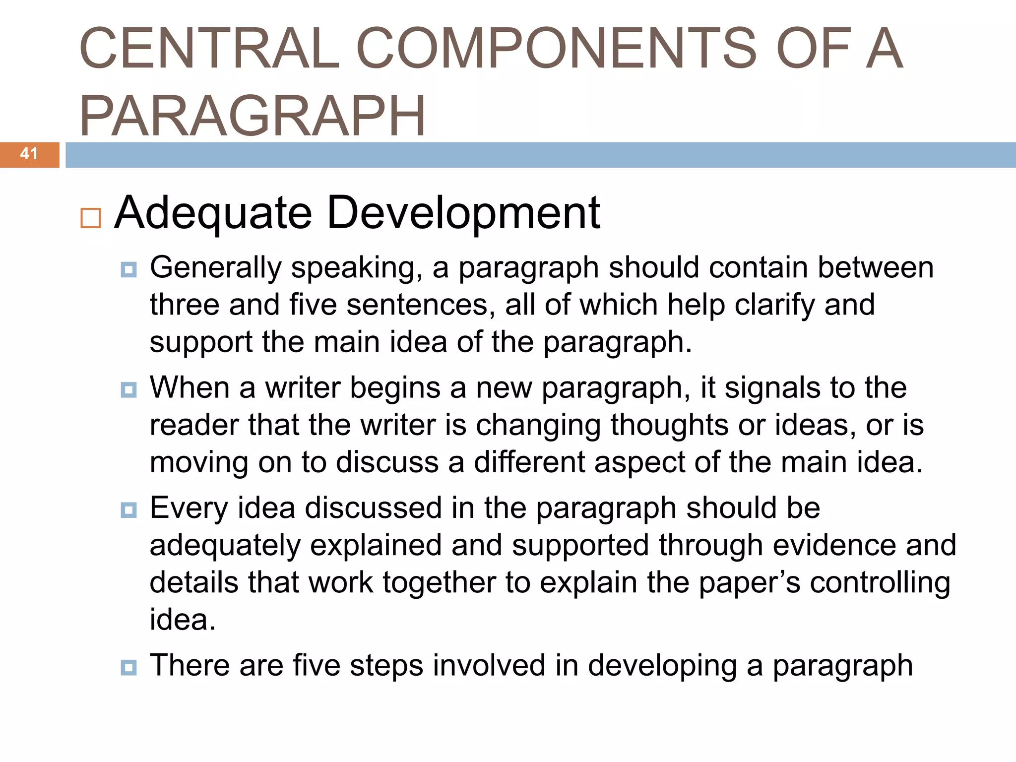 CENTRAL COMPONENTS OF A
PARAGRAPH
 Adequate Development
 Generally speaking, a paragraph should contain between
three and five sentences, all of which help clarify and
support the main idea of the paragraph.
 When a writer begins a new paragraph, it signals to the
reader that the writer is changing thoughts or ideas, or is
moving on to discuss a different aspect of the main idea.
 Every idea discussed in the paragraph should be
adequately explained and supported through evidence and
details that work together to explain the paper’s controlling
idea.
 There are five steps involved in developing a paragraph
41
 