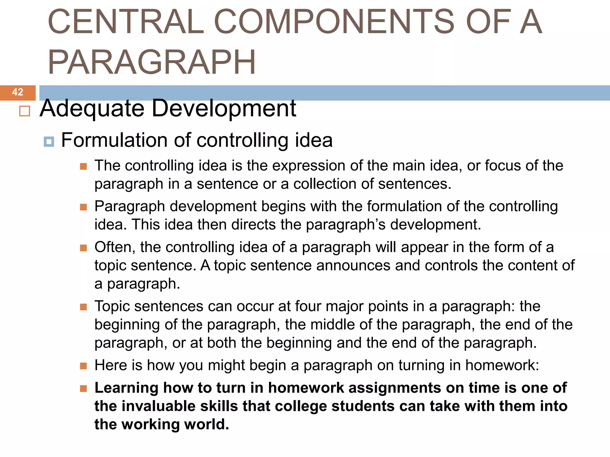 CENTRAL COMPONENTS OF A
PARAGRAPH
 Adequate Development
 Formulation of controlling idea
 The controlling idea is the expression of the main idea, or focus of the
paragraph in a sentence or a collection of sentences.
 Paragraph development begins with the formulation of the controlling
idea. This idea then directs the paragraph’s development.
 Often, the controlling idea of a paragraph will appear in the form of a
topic sentence. A topic sentence announces and controls the content of
a paragraph.
 Topic sentences can occur at four major points in a paragraph: the
beginning of the paragraph, the middle of the paragraph, the end of the
paragraph, or at both the beginning and the end of the paragraph.
 Here is how you might begin a paragraph on turning in homework:
 Learning how to turn in homework assignments on time is one of
the invaluable skills that college students can take with them into
the working world.
42
 