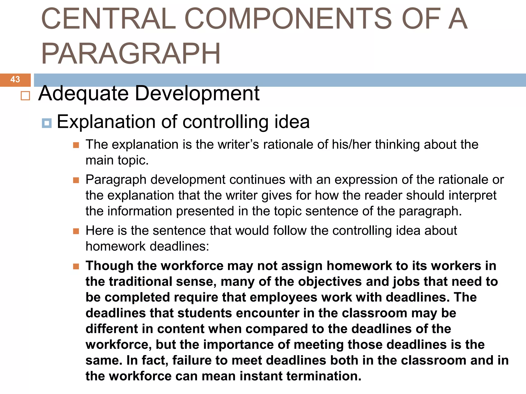 CENTRAL COMPONENTS OF A
PARAGRAPH
 Adequate Development
 Explanation of controlling idea
 The explanation is the writer’s rationale of his/her thinking about the
main topic.
 Paragraph development continues with an expression of the rationale or
the explanation that the writer gives for how the reader should interpret
the information presented in the topic sentence of the paragraph.
 Here is the sentence that would follow the controlling idea about
homework deadlines:
 Though the workforce may not assign homework to its workers in
the traditional sense, many of the objectives and jobs that need to
be completed require that employees work with deadlines. The
deadlines that students encounter in the classroom may be
different in content when compared to the deadlines of the
workforce, but the importance of meeting those deadlines is the
same. In fact, failure to meet deadlines both in the classroom and in
the workforce can mean instant termination.
43
 