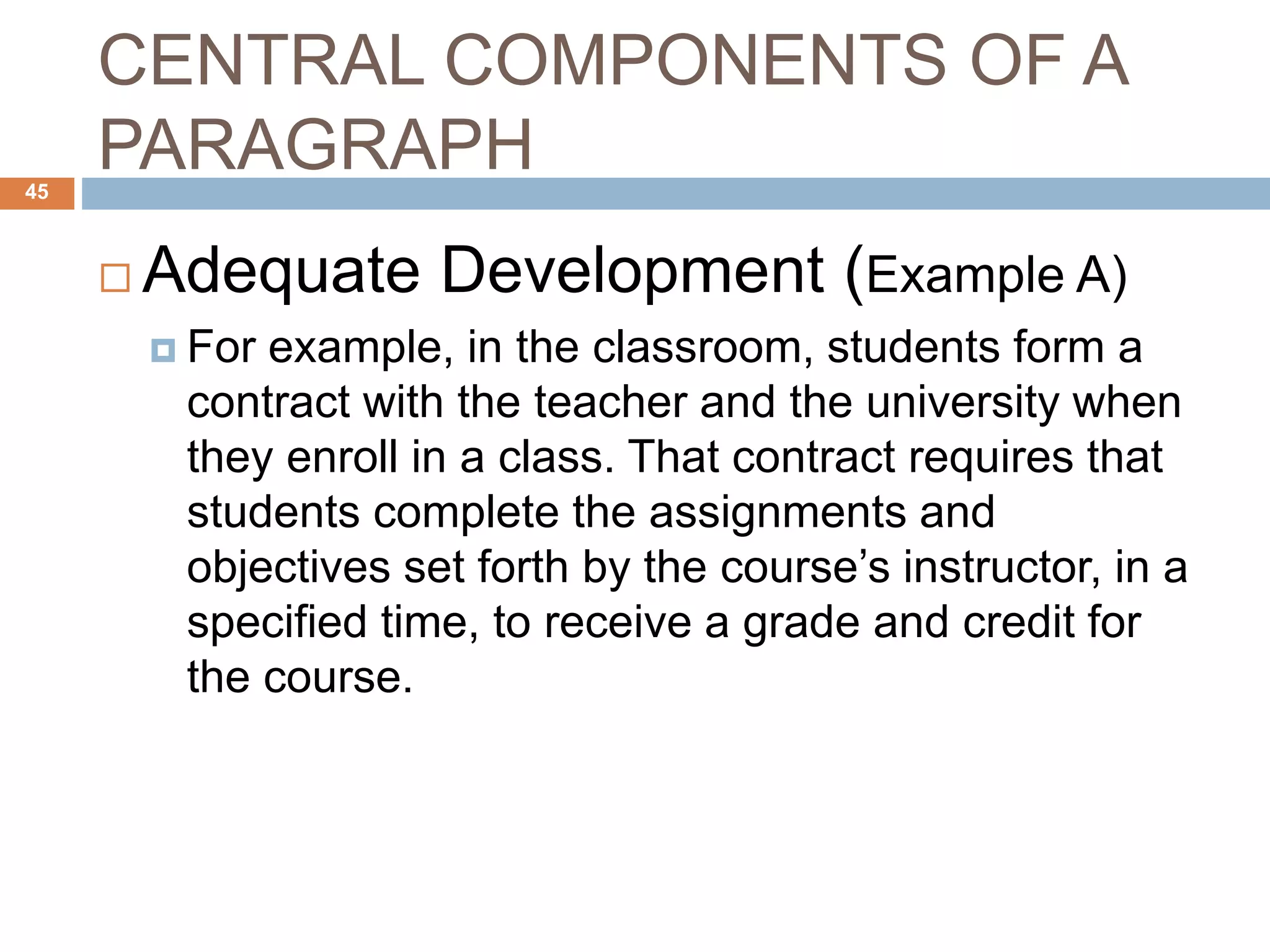 CENTRAL COMPONENTS OF A
PARAGRAPH
 Adequate Development (Example A)
 For example, in the classroom, students form a
contract with the teacher and the university when
they enroll in a class. That contract requires that
students complete the assignments and
objectives set forth by the course’s instructor, in a
specified time, to receive a grade and credit for
the course.
45
 