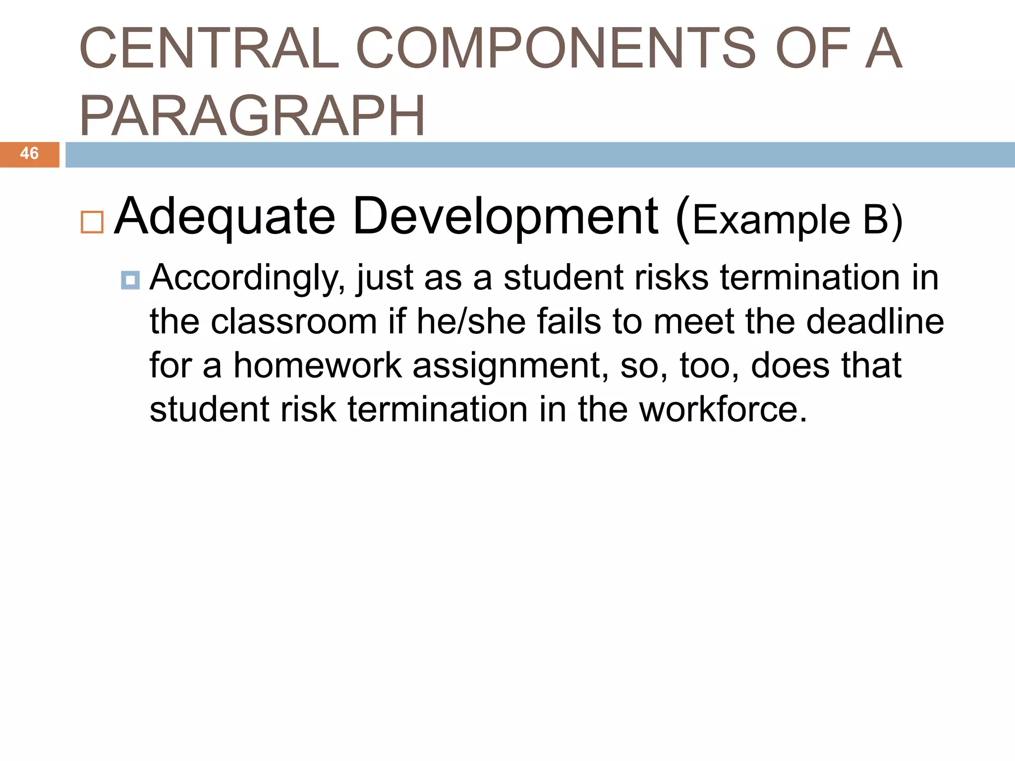 CENTRAL COMPONENTS OF A
PARAGRAPH
 Adequate Development (Example B)
 Accordingly, just as a student risks termination in
the classroom if he/she fails to meet the deadline
for a homework assignment, so, too, does that
student risk termination in the workforce.
46
 