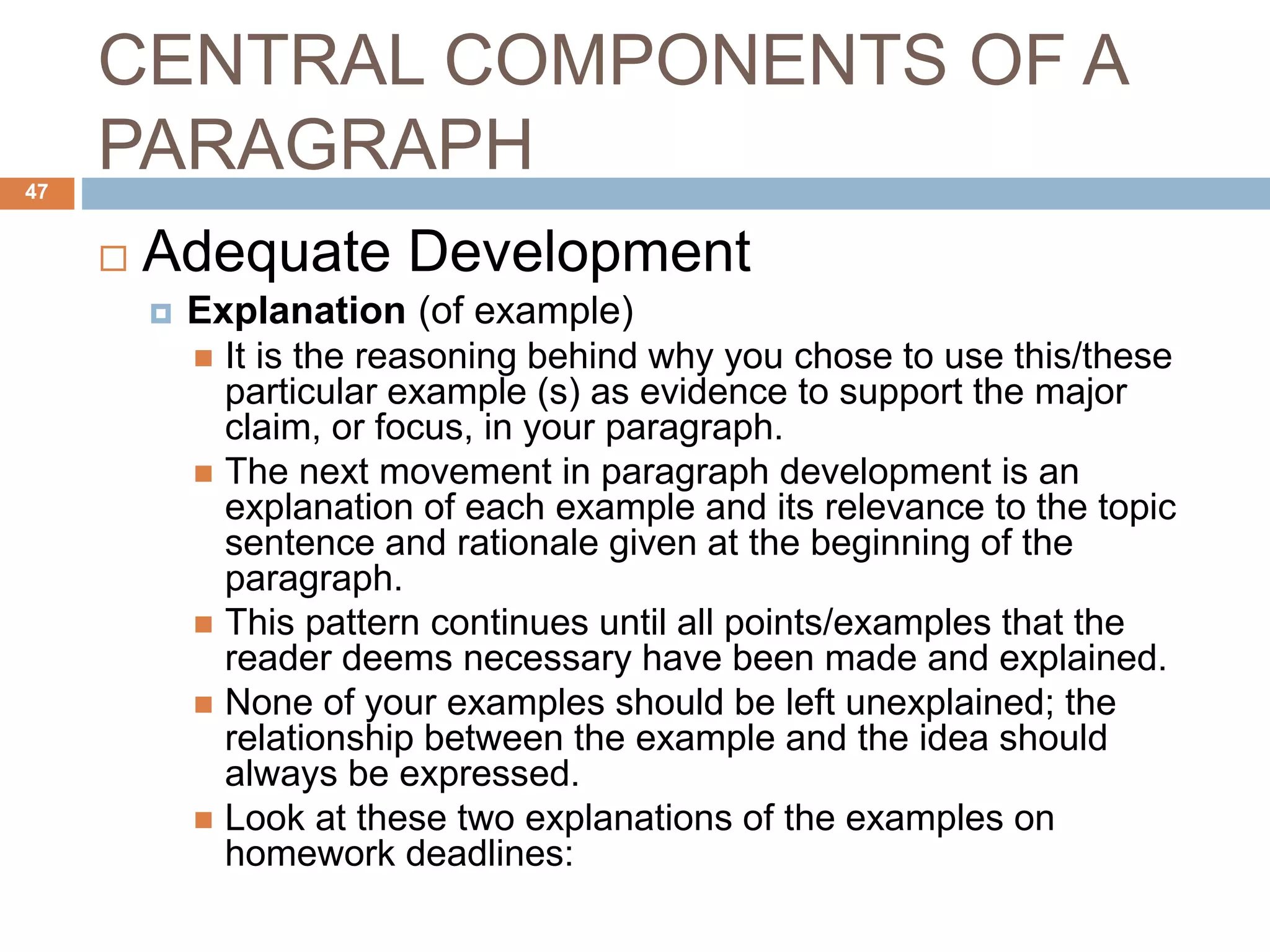 CENTRAL COMPONENTS OF A
PARAGRAPH
 Adequate Development
 Explanation (of example)
 It is the reasoning behind why you chose to use this/these
particular example (s) as evidence to support the major
claim, or focus, in your paragraph.
 The next movement in paragraph development is an
explanation of each example and its relevance to the topic
sentence and rationale given at the beginning of the
paragraph.
 This pattern continues until all points/examples that the
reader deems necessary have been made and explained.
 None of your examples should be left unexplained; the
relationship between the example and the idea should
always be expressed.
 Look at these two explanations of the examples on
homework deadlines:
47
 