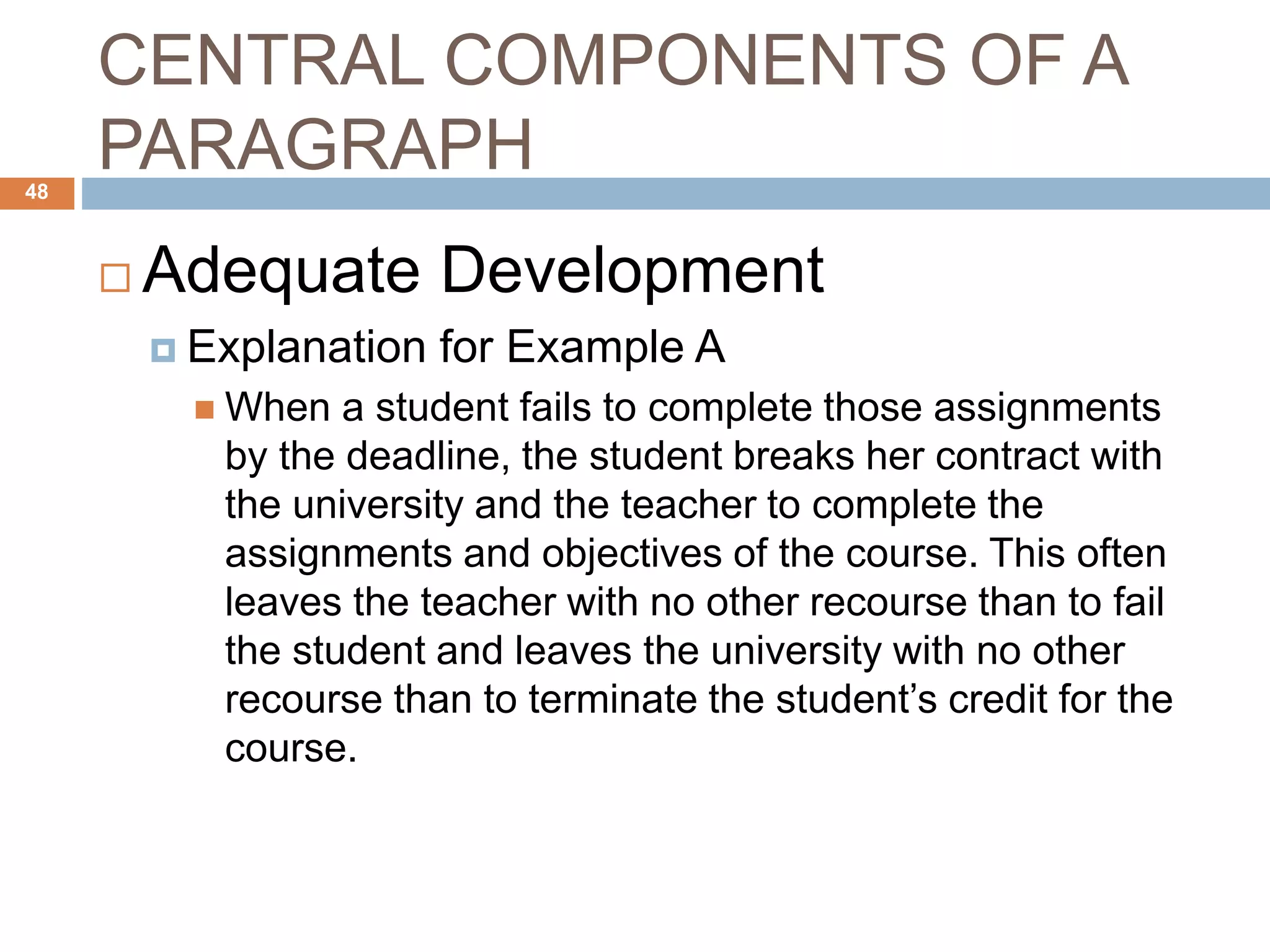 CENTRAL COMPONENTS OF A
PARAGRAPH
 Adequate Development
 Explanation for Example A
 When a student fails to complete those assignments
by the deadline, the student breaks her contract with
the university and the teacher to complete the
assignments and objectives of the course. This often
leaves the teacher with no other recourse than to fail
the student and leaves the university with no other
recourse than to terminate the student’s credit for the
course.
48
 
