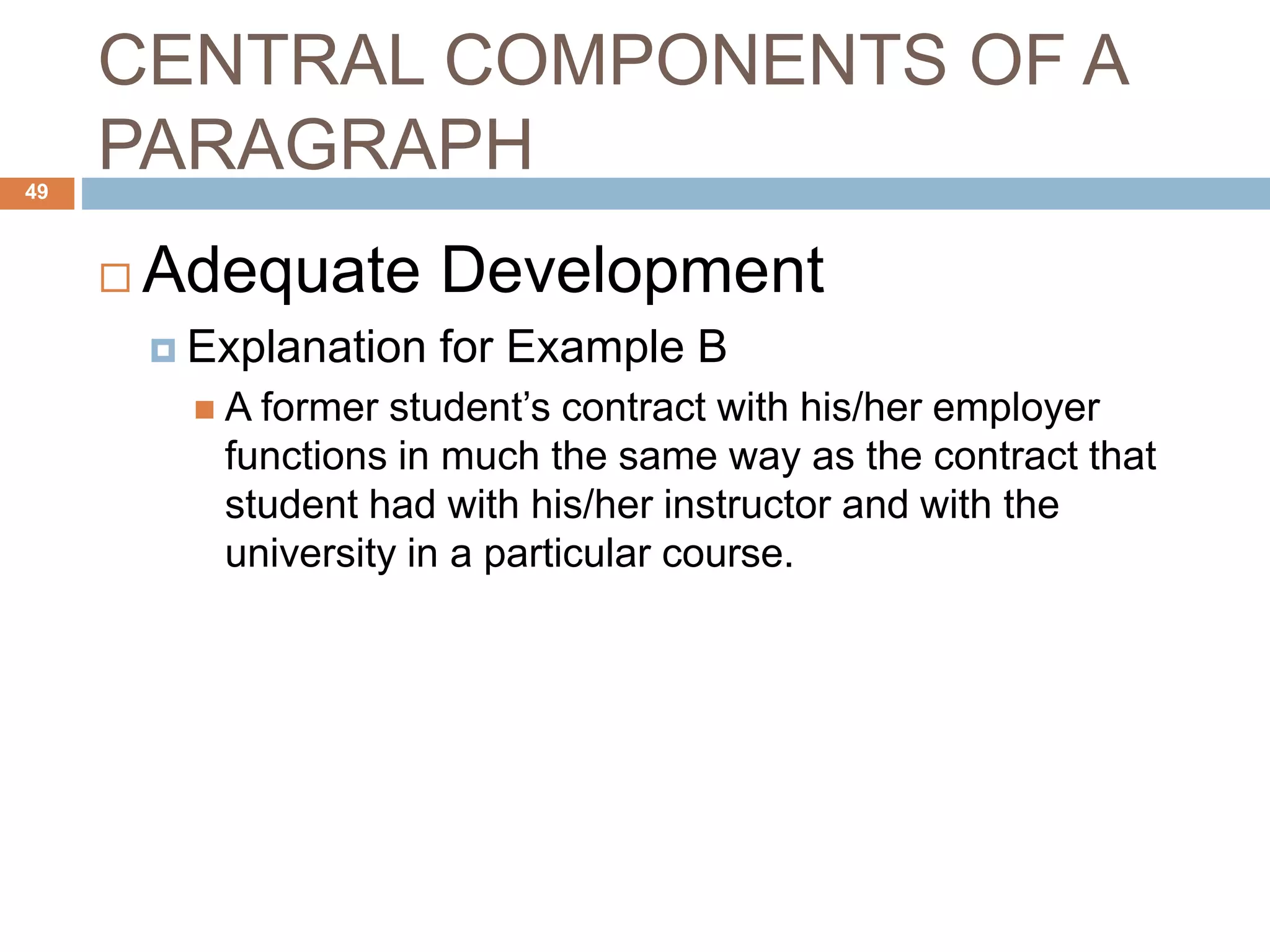 CENTRAL COMPONENTS OF A
PARAGRAPH
 Adequate Development
 Explanation for Example B
 A former student’s contract with his/her employer
functions in much the same way as the contract that
student had with his/her instructor and with the
university in a particular course.
49
 
