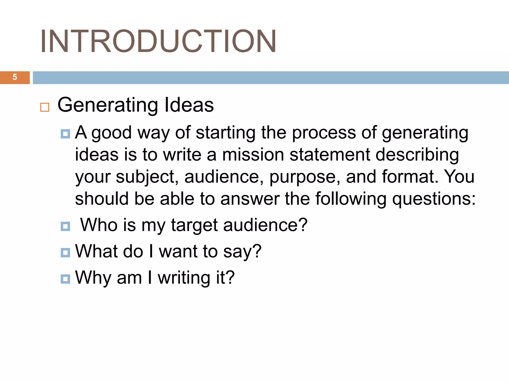 INTRODUCTION
 Generating Ideas
 A good way of starting the process of generating
ideas is to write a mission statement describing
your subject, audience, purpose, and format. You
should be able to answer the following questions:
 Who is my target audience?
 What do I want to say?
 Why am I writing it?
5
 
