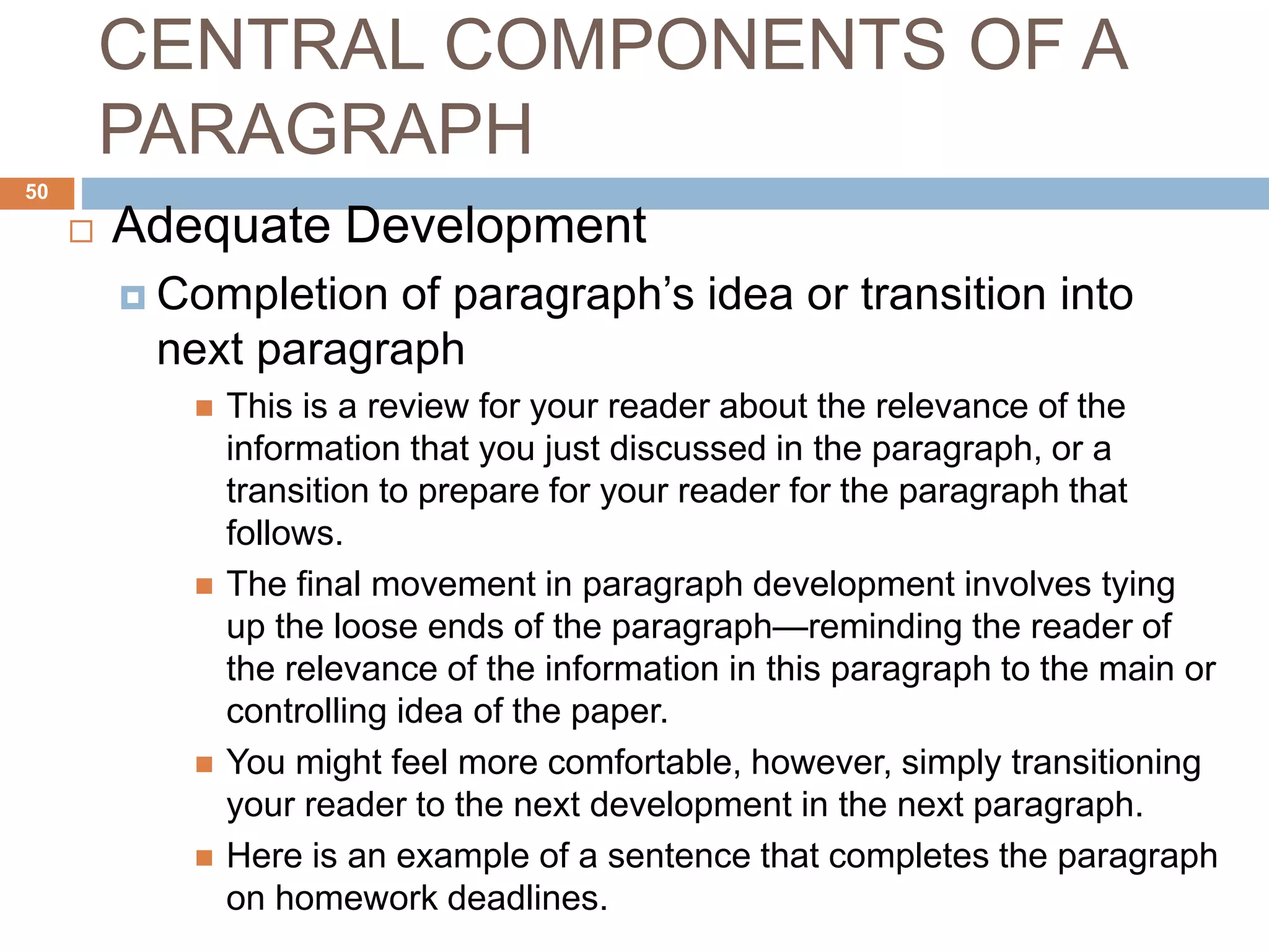 CENTRAL COMPONENTS OF A
PARAGRAPH
 Adequate Development
 Completion of paragraph’s idea or transition into
next paragraph
 This is a review for your reader about the relevance of the
information that you just discussed in the paragraph, or a
transition to prepare for your reader for the paragraph that
follows.
 The final movement in paragraph development involves tying
up the loose ends of the paragraph—reminding the reader of
the relevance of the information in this paragraph to the main or
controlling idea of the paper.
 You might feel more comfortable, however, simply transitioning
your reader to the next development in the next paragraph.
 Here is an example of a sentence that completes the paragraph
on homework deadlines.
50
 