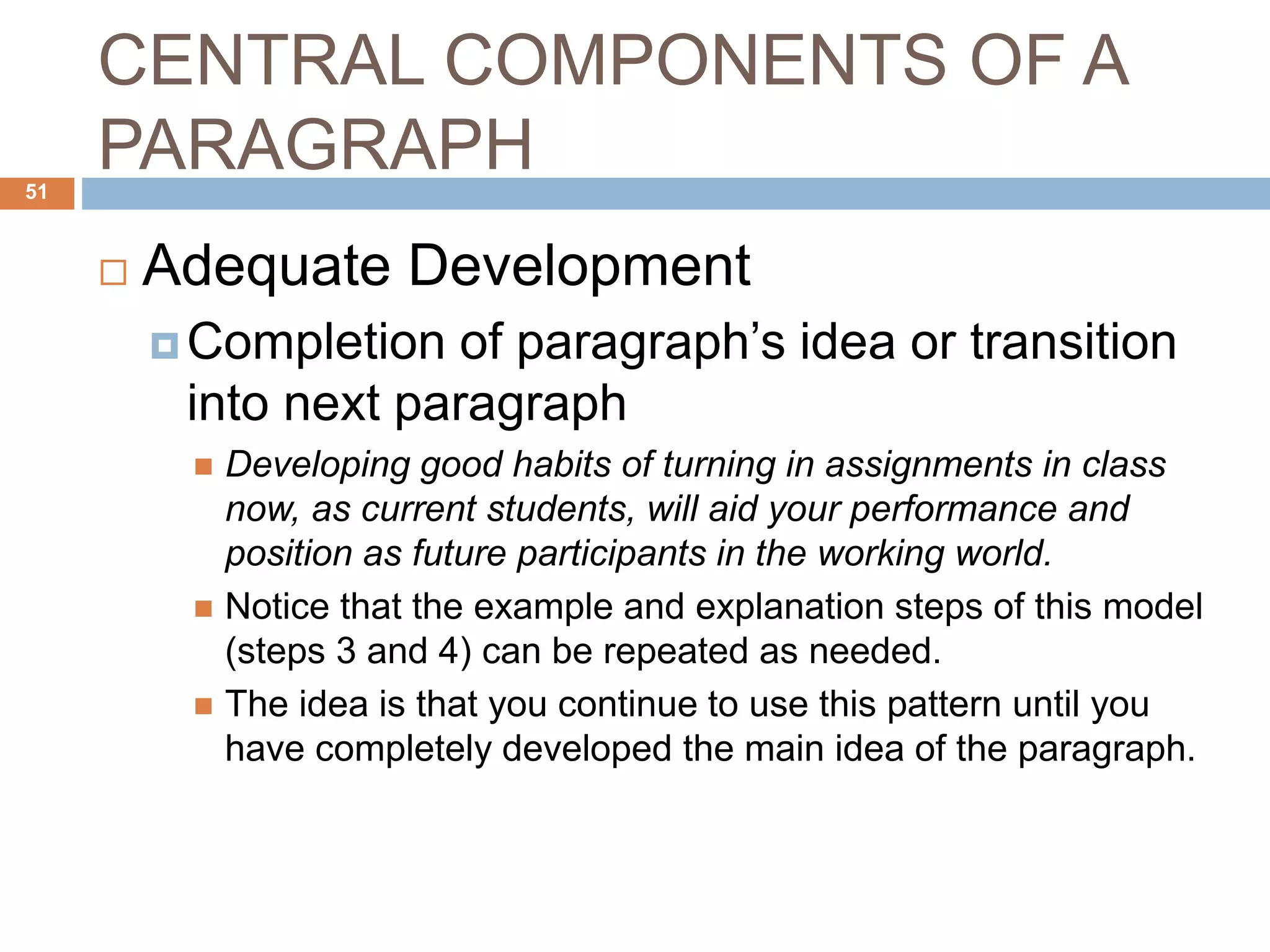 CENTRAL COMPONENTS OF A
PARAGRAPH
 Adequate Development
 Completion of paragraph’s idea or transition
into next paragraph
 Developing good habits of turning in assignments in class
now, as current students, will aid your performance and
position as future participants in the working world.
 Notice that the example and explanation steps of this model
(steps 3 and 4) can be repeated as needed.
 The idea is that you continue to use this pattern until you
have completely developed the main idea of the paragraph.
51
 