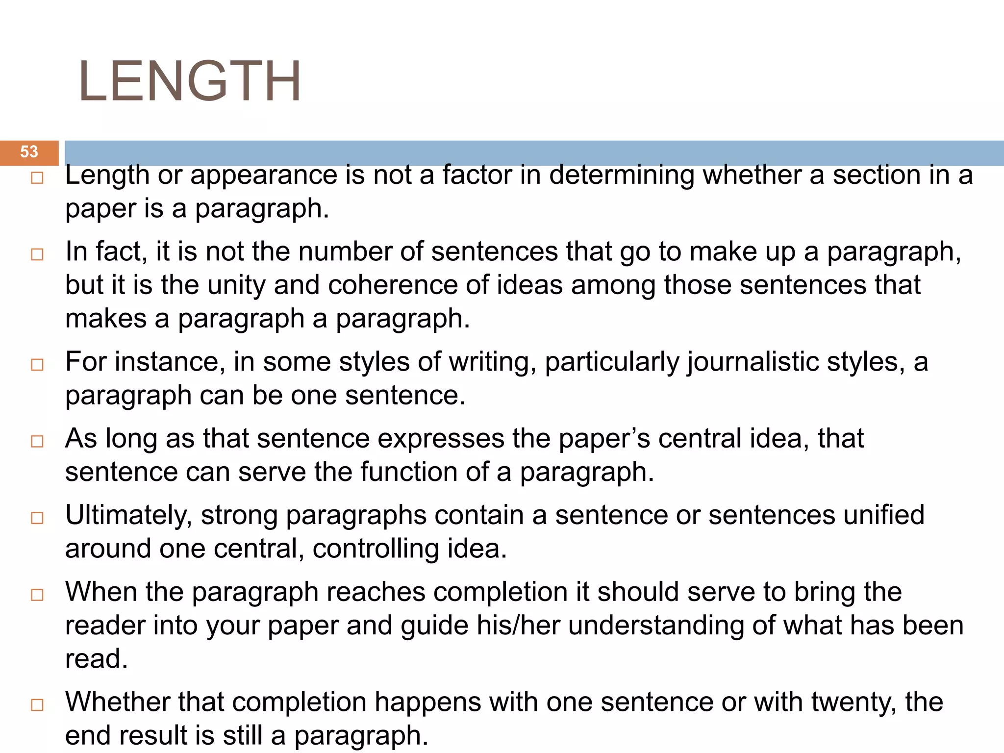 LENGTH
 Length or appearance is not a factor in determining whether a section in a
paper is a paragraph.
 In fact, it is not the number of sentences that go to make up a paragraph,
but it is the unity and coherence of ideas among those sentences that
makes a paragraph a paragraph.
 For instance, in some styles of writing, particularly journalistic styles, a
paragraph can be one sentence.
 As long as that sentence expresses the paper’s central idea, that
sentence can serve the function of a paragraph.
 Ultimately, strong paragraphs contain a sentence or sentences unified
around one central, controlling idea.
 When the paragraph reaches completion it should serve to bring the
reader into your paper and guide his/her understanding of what has been
read.
 Whether that completion happens with one sentence or with twenty, the
end result is still a paragraph.
53
 