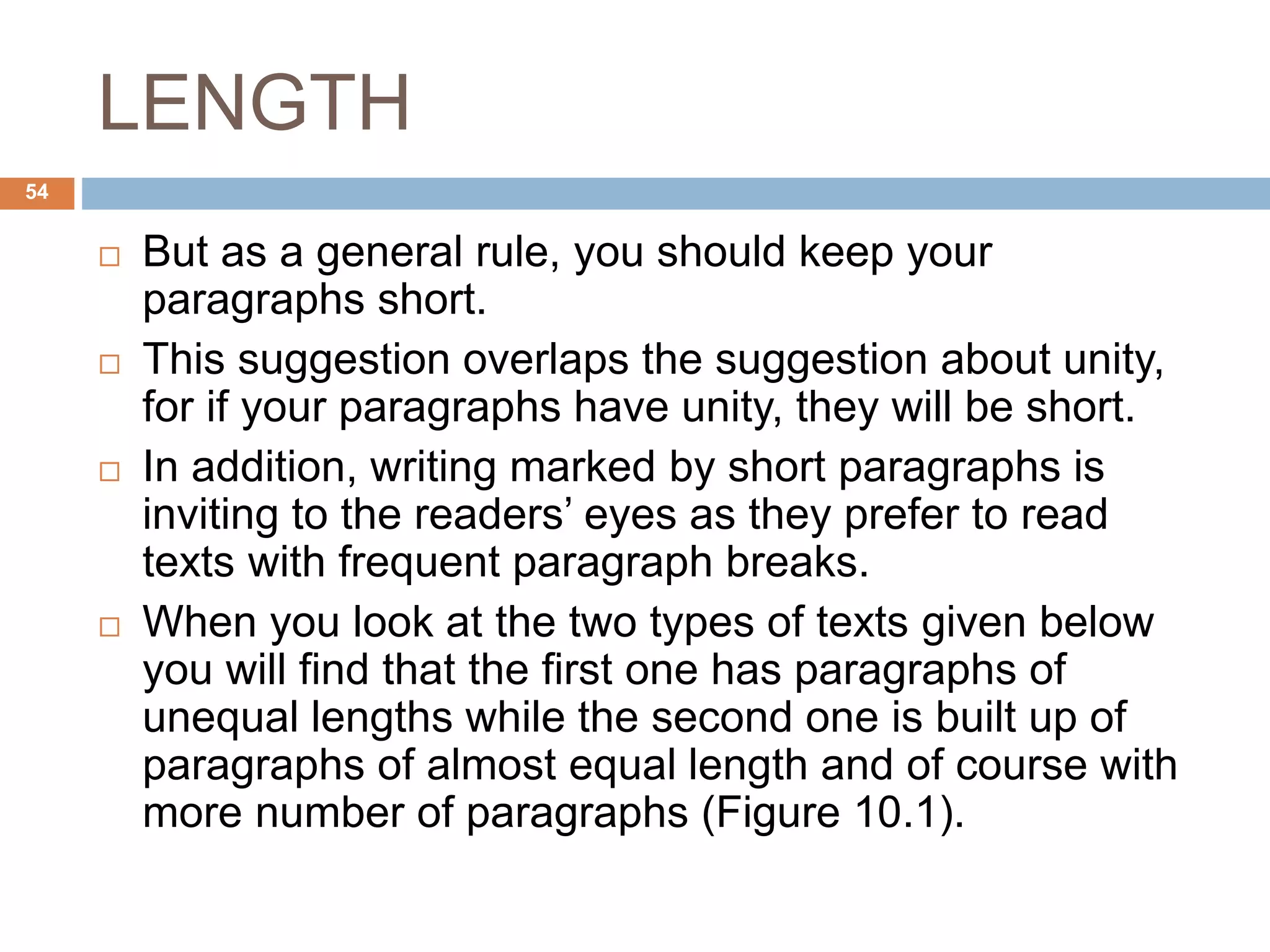 LENGTH
 But as a general rule, you should keep your
paragraphs short.
 This suggestion overlaps the suggestion about unity,
for if your paragraphs have unity, they will be short.
 In addition, writing marked by short paragraphs is
inviting to the readers’ eyes as they prefer to read
texts with frequent paragraph breaks.
 When you look at the two types of texts given below
you will find that the first one has paragraphs of
unequal lengths while the second one is built up of
paragraphs of almost equal length and of course with
more number of paragraphs (Figure 10.1).
54
 