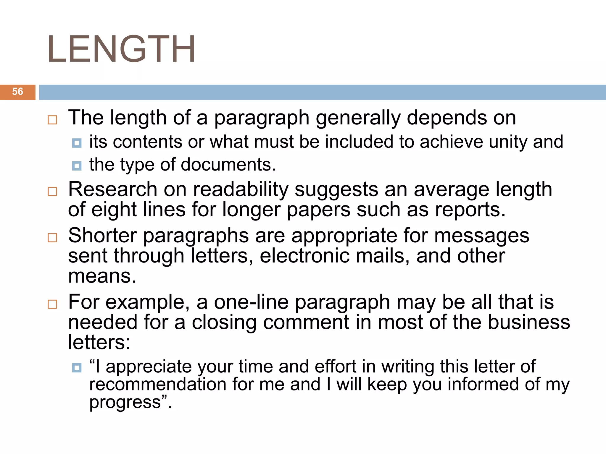 LENGTH
 The length of a paragraph generally depends on
 its contents or what must be included to achieve unity and
 the type of documents.
 Research on readability suggests an average length
of eight lines for longer papers such as reports.
 Shorter paragraphs are appropriate for messages
sent through letters, electronic mails, and other
means.
 For example, a one-line paragraph may be all that is
needed for a closing comment in most of the business
letters:
 “I appreciate your time and effort in writing this letter of
recommendation for me and I will keep you informed of my
progress”.
56
 