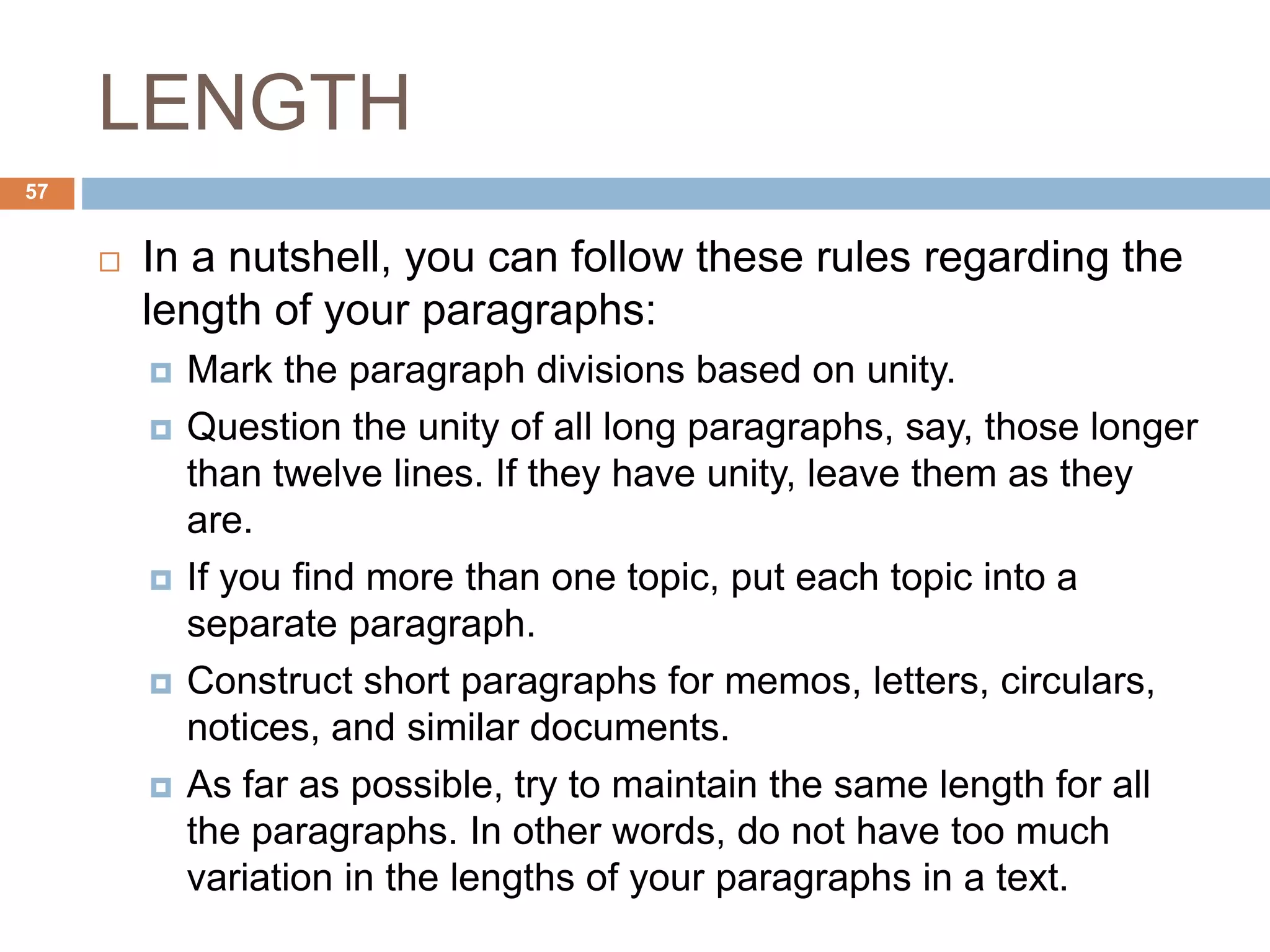 LENGTH
 In a nutshell, you can follow these rules regarding the
length of your paragraphs:
 Mark the paragraph divisions based on unity.
 Question the unity of all long paragraphs, say, those longer
than twelve lines. If they have unity, leave them as they
are.
 If you find more than one topic, put each topic into a
separate paragraph.
 Construct short paragraphs for memos, letters, circulars,
notices, and similar documents.
 As far as possible, try to maintain the same length for all
the paragraphs. In other words, do not have too much
variation in the lengths of your paragraphs in a text.
57
 