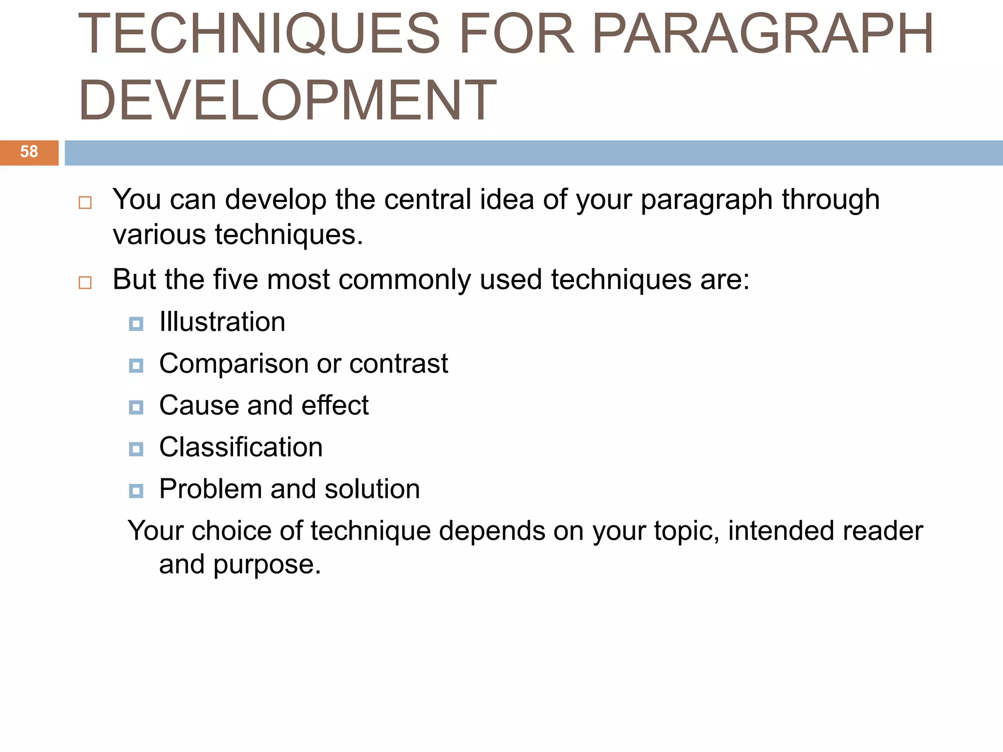 TECHNIQUES FOR PARAGRAPH
DEVELOPMENT
 You can develop the central idea of your paragraph through
various techniques.
 But the five most commonly used techniques are:
 Illustration
 Comparison or contrast
 Cause and effect
 Classification
 Problem and solution
Your choice of technique depends on your topic, intended reader
and purpose.
58
 