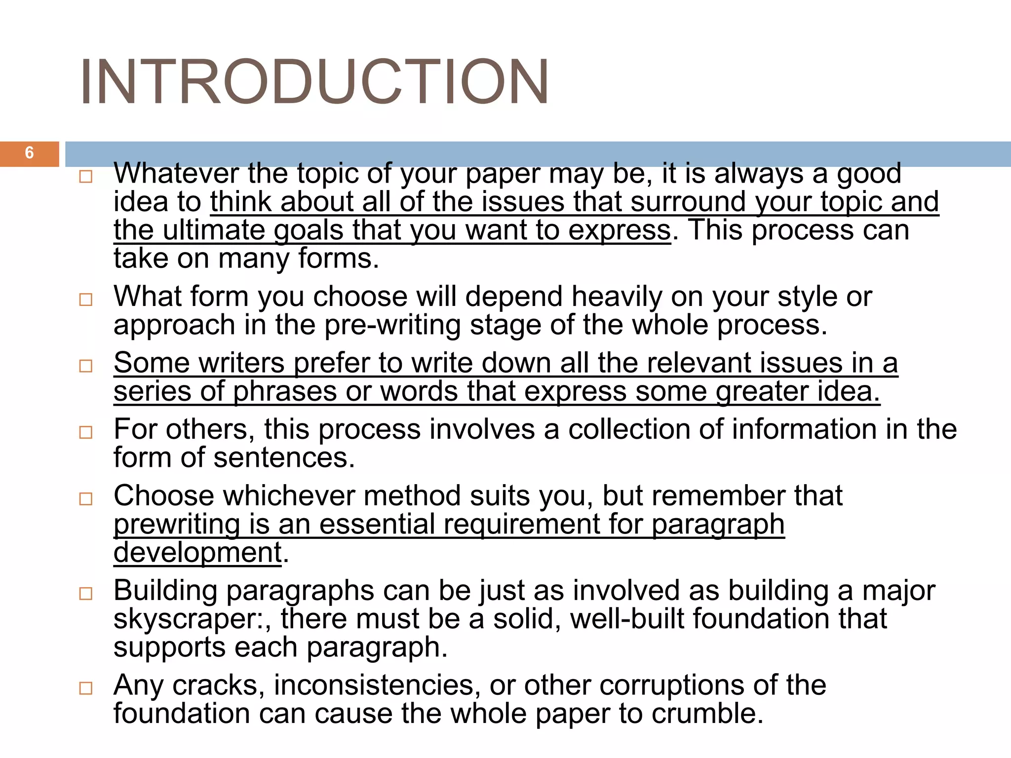 INTRODUCTION
 Whatever the topic of your paper may be, it is always a good
idea to think about all of the issues that surround your topic and
the ultimate goals that you want to express. This process can
take on many forms.
 What form you choose will depend heavily on your style or
approach in the pre-writing stage of the whole process.
 Some writers prefer to write down all the relevant issues in a
series of phrases or words that express some greater idea.
 For others, this process involves a collection of information in the
form of sentences.
 Choose whichever method suits you, but remember that
prewriting is an essential requirement for paragraph
development.
 Building paragraphs can be just as involved as building a major
skyscraper:, there must be a solid, well-built foundation that
supports each paragraph.
 Any cracks, inconsistencies, or other corruptions of the
foundation can cause the whole paper to crumble.
6
 