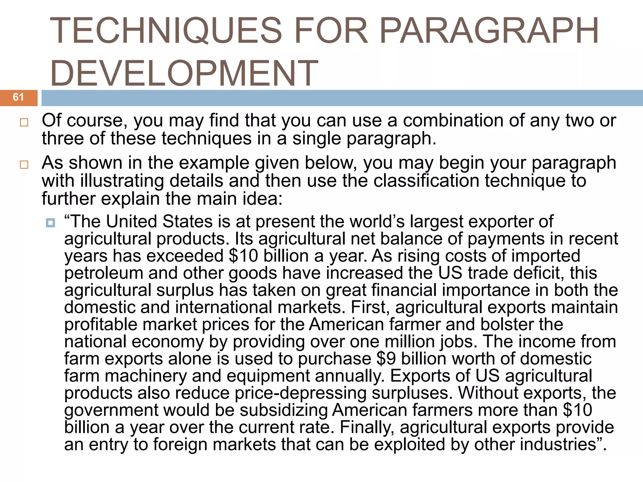 TECHNIQUES FOR PARAGRAPH
DEVELOPMENT
 Of course, you may find that you can use a combination of any two or
three of these techniques in a single paragraph.
 As shown in the example given below, you may begin your paragraph
with illustrating details and then use the classification technique to
further explain the main idea:
 “The United States is at present the world’s largest exporter of
agricultural products. Its agricultural net balance of payments in recent
years has exceeded $10 billion a year. As rising costs of imported
petroleum and other goods have increased the US trade deficit, this
agricultural surplus has taken on great financial importance in both the
domestic and international markets. First, agricultural exports maintain
profitable market prices for the American farmer and bolster the
national economy by providing over one million jobs. The income from
farm exports alone is used to purchase $9 billion worth of domestic
farm machinery and equipment annually. Exports of US agricultural
products also reduce price-depressing surpluses. Without exports, the
government would be subsidizing American farmers more than $10
billion a year over the current rate. Finally, agricultural exports provide
an entry to foreign markets that can be exploited by other industries”.
61
 