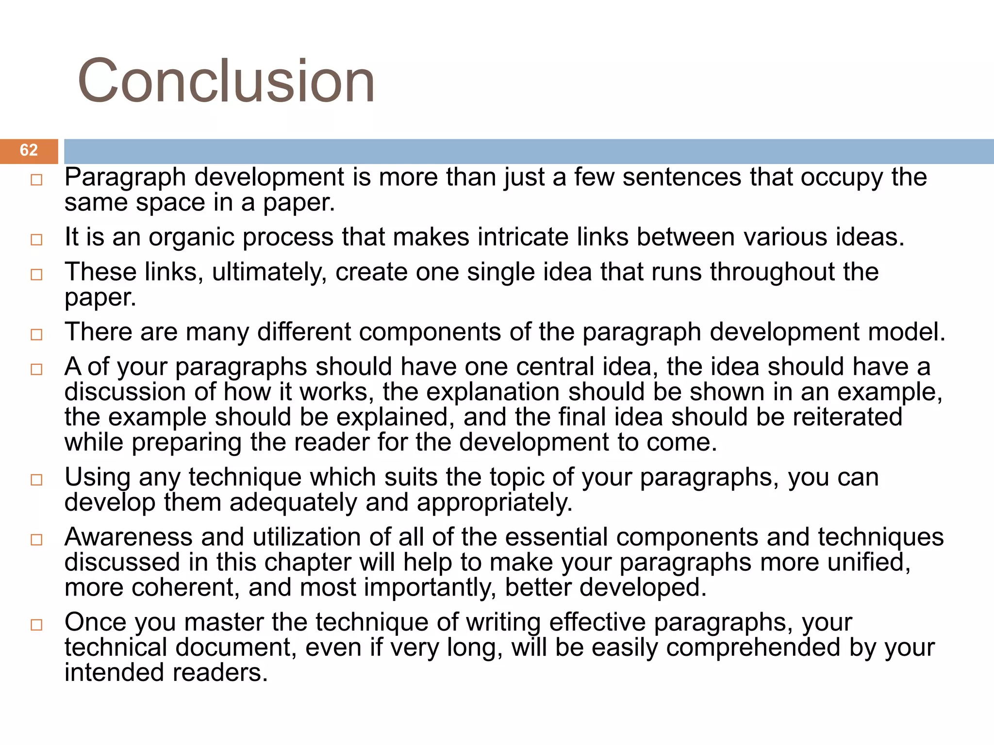 Conclusion
 Paragraph development is more than just a few sentences that occupy the
same space in a paper.
 It is an organic process that makes intricate links between various ideas.
 These links, ultimately, create one single idea that runs throughout the
paper.
 There are many different components of the paragraph development model.
 A of your paragraphs should have one central idea, the idea should have a
discussion of how it works, the explanation should be shown in an example,
the example should be explained, and the final idea should be reiterated
while preparing the reader for the development to come.
 Using any technique which suits the topic of your paragraphs, you can
develop them adequately and appropriately.
 Awareness and utilization of all of the essential components and techniques
discussed in this chapter will help to make your paragraphs more unified,
more coherent, and most importantly, better developed.
 Once you master the technique of writing effective paragraphs, your
technical document, even if very long, will be easily comprehended by your
intended readers.
62
 