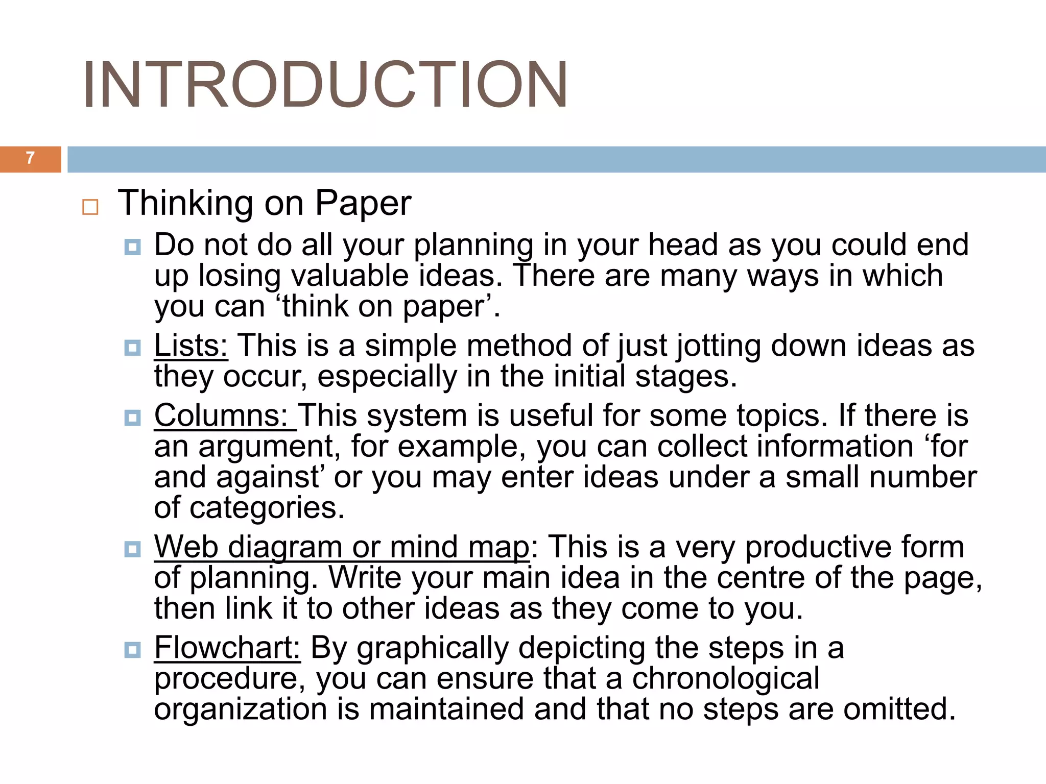 INTRODUCTION
 Thinking on Paper
 Do not do all your planning in your head as you could end
up losing valuable ideas. There are many ways in which
you can ‘think on paper’.
 Lists: This is a simple method of just jotting down ideas as
they occur, especially in the initial stages.
 Columns: This system is useful for some topics. If there is
an argument, for example, you can collect information ‘for
and against’ or you may enter ideas under a small number
of categories.
 Web diagram or mind map: This is a very productive form
of planning. Write your main idea in the centre of the page,
then link it to other ideas as they come to you.
 Flowchart: By graphically depicting the steps in a
procedure, you can ensure that a chronological
organization is maintained and that no steps are omitted.
7
 