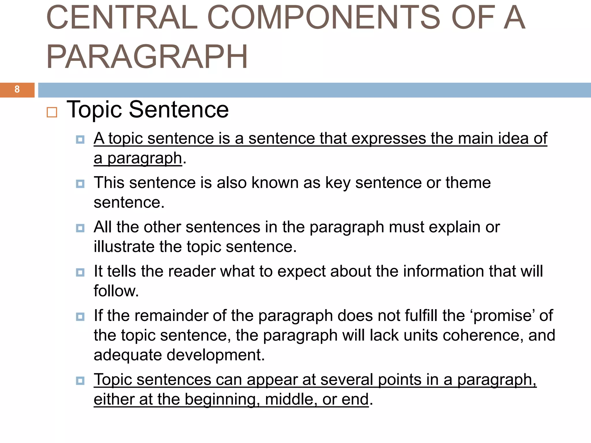 CENTRAL COMPONENTS OF A
PARAGRAPH
 Topic Sentence
 A topic sentence is a sentence that expresses the main idea of
a paragraph.
 This sentence is also known as key sentence or theme
sentence.
 All the other sentences in the paragraph must explain or
illustrate the topic sentence.
 It tells the reader what to expect about the information that will
follow.
 If the remainder of the paragraph does not fulfill the ‘promise’ of
the topic sentence, the paragraph will lack units coherence, and
adequate development.
 Topic sentences can appear at several points in a paragraph,
either at the beginning, middle, or end.
8
 