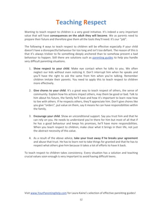 Visit www.YourParentingHelp.com for Laura Kaine’s selection of effective parenting guides!
12
Teaching Respect
Wanting to teach respect to children is a very good initiative. It’s indeed a very important
value that will have consequences on the adult they will become. We as parents need to
prepare their future and therefore give them all the tools they’ll need. It’s our “job”.
The following 4 ways to teach respect to children will be effective especially if your child
doesn’t have a disrespectful behaviour for too long and isn’t too defiant. The reason of this is
that it’s always trickier to fix something deeply anchored than to somehow prevent a bad
behaviour to happen. Still there are solutions such as parenting guides to help you handle
very difficult parenting situations.
1. Show respect to your child. Make eye contact when he talks to you. We often
neglect our kids without even noticing it. Don’t interrupt him when he speaks and
you’ll have the right to ask the same from him when you’re talking. Remember
children imitate their parents. You need to apply this to teach respect to children
more effectively.
2. Give chores to your child. It’s a great way to teach respect of others, the sense of
community. Explain how his actions impact others, may them be good or bad. Talk to
him about his future, the family he’ll have and how it’s important to learn now how
to live with others. If he respects others, they’ll appreciate him. Don’t give chores like
you give “orders”, put value on them, say it means he can have responsibilities within
the family.
3. Encourage your child. Show an unconditional support. Say you trust him and that he
can rely on you. He needs to understand you’re there for him but most of all that if
he has a good behaviour and keeps his promises, he’ll have more responsibilities.
When you teach respect to children, make clear what it brings in their life, not just
the abstract necessity of this value.
4. As a result of the above advice, take your trust away if he breaks your agreement
and abuse that trust. He has to learn not to take things for granted and that he has to
respect what others give him because it takes a lot of efforts to have it back.
To teach respect to children takes consistency. Every situation has a solution and teaching
crucial values soon enough is very important to avoid having difficult teens.
 