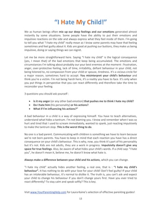 Visit www.YourParentingHelp.com for Laura Kaine’s selection of effective parenting guides!
13
“I Hate My Child!”
We as human beings often mix up our deep feelings and our emotions generated almost
instantly by some situations. Some people have the ability to put their emotions and
impulsive reactions on the side and always express what they feel inside of them. I’m going
to tell you what “I hate my child” really mean as I know some parents may have that feeling
sometimes and feel guilty about it. Kids are good at pushing our buttons, they make us being
impulsive, doing or saying things we can regret.
Let me be more straightforward here. Saying “I hate my child” is the logical consequence
(yes, I mean that) of the bad emotions that keep being accumulated. The emotions and
circumstances I’m talking about probably our your best enemies at the moment : frustration,
anger, over-protective feeling, lack of time, irritability, defiant behaviour in your child, not
being listened to, no compassion from your child or spouse, tiredness. It’s a vicious circle for
a major reason, sometimes hard to accept: You misinterpret your child’s behaviour and
think you’re a victim. I’m not being harsh here, it’s a reality you have to face. It’s only when
you put things in perspective that you can react differently and therefore take the time to
reconsider your feeling.
3 questions you should ask yourself :
x Is it my anger (or any other bad emotion) that pushes me to think I hate my child?
x Do I hate him (his personality) or his actions?
x What if I’m influencing his actions?”
A bad behaviour in a child is a way of expressing himself. You have to teach alternatives,
understand what hides a tantrum. I’m not blaming you. I know and remember when I was so
hurt and tired that I used to scream immediately, wanted to spank, just reacting impulsively
to make the tantrum stop. This is the worst thing to do.
No one is a bad parent. Communicating with children is something we have to learn because
we’re not born parents. You have to keep in mind that each reaction you have has a direct
consequence on your child’s behaviour. This is why, now, you think it’s part of his personality
but it’s not. Kids are not adults, they are a work in progress. Impulsivity doesn’t give any
space for true feelings. Also, be aware of what hides your child’s words. If a child says “I hate
you”, he doesn’t mean it, believe me, he doesn’t know what hate is.
Always make a difference between your child and his actions, which you can change.
“I hate my child” actually hides another feeling, a real one, that is : “I hate my child’s
behaviour”. It has nothing to do with your love for your child! Don’t feel guilty! If your child
has an intolerable behaviour, it’s normal to dislike it. The truth is, you can’t ask and expect
your child to change his behaviour if you don’t change yours first. Have you ever tried to
react differently? To stay calm and speak softly? This is key.
 