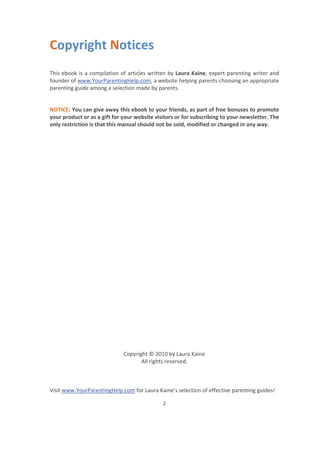 Visit www.YourParentingHelp.com for Laura Kaine’s selection of effective parenting guides!
2
Copyright Notices
This ebook is a compilation of articles written by Laura Kaine, expert parenting writer and
founder of www.YourParentingHelp.com, a website helping parents choosing an appropriate
parenting guide among a selection made by parents.
NOTICE: You can give away this ebook to your friends, as part of free bonuses to promote
your product or as a gift for your website visitors or for subscribing to your newsletter. The
only restriction is that this manual should not be sold, modified or changed in any way.
Copyright © 2010 by Laura Kaine
All rights reserved.
 