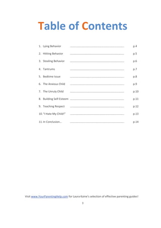 Visit www.YourParentingHelp.com for Laura Kaine’s selection of effective parenting guides!
3
Table of Contents
1. Lying Behavior ………………………………………………………………….. p.4
2. Hitting Behavior ………………………………………………………………….. p.5
3. Stealing Behavior ………………………………………………………………….. p.6
4. Tantrums ………………………………………………………………….. p.7
5. Bedtime Issue ………………………………………………………………….. p.8
6. The Anxious Child ………………………………………………………………….. p.9
7. The Unruly Child ………………………………………………………………….. p.10
8. Building Self-Esteem ………………………………………………………………….. p.11
9. Teaching Respect ………………………………………………………………….. p.12
10.“I Hate My Child!” ………………………………………………………………….. p.13
11.In Conclusion… ………………………………………………………………….. p.14
 