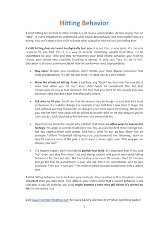 Visit www.YourParentingHelp.com for Laura Kaine’s selection of effective parenting guides!
5
Hitting Behavior
A child hitting his parents or other children is of course unacceptable. Before saying “no” or
“stop”, it’s very important to understand what causes this behavior and then explain why it’s
wrong. You can’t expect your child to know what is good or bad without you telling him.
A child hitting does not want to physically hurt you. It is just that, at one point, it’s the only
response he can find. Yes, it is a way to express something, usually frustration. To be
understood by your child and stop permanently your child hitting behavior, you need to
choose your words very carefully. Spanking is useless. It only says “yes, it’s ok to hit”.
Education is all about communication! Now let see how to react appropriately:
x Stay calm! Temper your emotions, don’t imitate your child. Always remember that
what you do means “it’s ok” to your child. He takes you as a role model.
x Show the effects of hitting. Make a sad face, say “Ouch! You hurt me! Yes you did, it
does hurt when you hit me.” Your child needs to understand this and feel
compassion for you at that moment. Tell him that you don’t hit the people you love
and that’s why you don’t hurt him physically. Never.
x Ask why he hit you. You’ll see that the reason may be hunger or just that he’s tired
or because of a sudden change. For example if you told him it was time to leave the
park without warning him before, or changed your mind about something. Details for
you, not for him! Your child will be willing to answer why he hit you because you’re
calm and just look shocked by his behavior and vulnerable too.
x Now that you know the reason why, tell him that there are other ways to express his
feelings. Yes anger is normal, frustration too. You, as a parent, feel these feelings too.
But you express them with words. And that’s what he can do too. Show him an
example. Tell him “Instead of hitting me, you could have told me: ‘Mummy, I want to
stay 10 minutes more at the park. I don’t want to leave right now’. That way we can
discuss, you see?”
x If it happens again, don’t hesitate to punish your child. It’s important that if you said
“no” once, you stay firm about this and always explain and punish your child hitting
behavior if he does not stop. Tell him to stay in his room 20 minutes. Wait 20 minutes
and go tell him his punishment is over and ask him if he understands why he was
punished. Then say “I love you”! Yes children often mistake punishment with a lack of
love.
A child hitting behavior has to be taken very seriously. Your reaction to this situation is more
important than you may think. You settle in your child’s mind that a violent behavior is not
tolerable. If you do nothing, you child might become a teen who still thinks it’s normal to
hit. No one wants that.
 