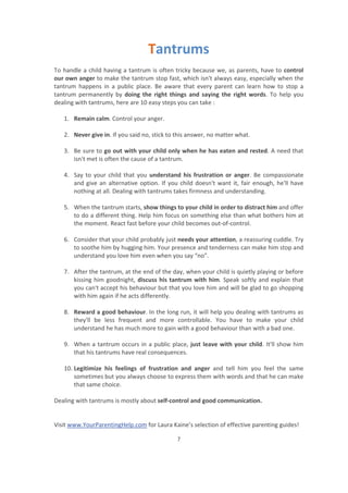 Visit www.YourParentingHelp.com for Laura Kaine’s selection of effective parenting guides!
7
Tantrums
To handle a child having a tantrum is often tricky because we, as parents, have to control
our own anger to make the tantrum stop fast, which isn't always easy, especially when the
tantrum happens in a public place. Be aware that every parent can learn how to stop a
tantrum permanently by doing the right things and saying the right words. To help you
dealing with tantrums, here are 10 easy steps you can take :
1. Remain calm. Control your anger.
2. Never give in. If you said no, stick to this answer, no matter what.
3. Be sure to go out with your child only when he has eaten and rested. A need that
isn't met is often the cause of a tantrum.
4. Say to your child that you understand his frustration or anger. Be compassionate
and give an alternative option. If you child doesn't want it, fair enough, he'll have
nothing at all. Dealing with tantrums takes firmness and understanding.
5. When the tantrum starts, show things to your child in order to distract him and offer
to do a different thing. Help him focus on something else than what bothers him at
the moment. React fast before your child becomes out-of-control.
6. Consider that your child probably just needs your attention, a reassuring cuddle. Try
to soothe him by hugging him. Your presence and tenderness can make him stop and
understand you love him even when you say “no”.
7. After the tantrum, at the end of the day, when your child is quietly playing or before
kissing him goodnight, discuss his tantrum with him. Speak softly and explain that
you can't accept his behaviour but that you love him and will be glad to go shopping
with him again if he acts differently.
8. Reward a good behaviour. In the long run, it will help you dealing with tantrums as
they'll be less frequent and more controllable. You have to make your child
understand he has much more to gain with a good behaviour than with a bad one.
9. When a tantrum occurs in a public place, just leave with your child. It'll show him
that his tantrums have real consequences.
10. Legitimize his feelings of frustration and anger and tell him you feel the same
sometimes but you always choose to express them with words and that he can make
that same choice.
Dealing with tantrums is mostly about self-control and good communication.
 