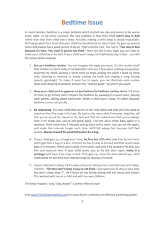 Visit www.YourParentingHelp.com for Laura Kaine’s selection of effective parenting guides!
8
Bedtime Issue
In many families, bedtime is a major problem which started one day and seems to be worse
every night. To be more accurate, the real problem is that their child won’t stay in bed
rather than that their child won't sleep. Actually, making a child sleep is simply impossible.
He’ll sleep when he's tired. But your child has decided not to stay in bed, he gets up several
times and always has a good excuse to do so. That's not the rule. The rule is "You stay in bed
because it's time. Yes, even if you're not tired." Here are the 5 easy steps you can take to
make your child stay in his bed. If your child won't sleep, he'll definitely stay in bed... and will
fall asleep faster anyway!
1. Set up a bedtime routine. You can imagine the steps you want. It's the routine itself
that matters so don’t make it complicated. Here are a few ideas: putting my pyjamas,
brushing my teeth, picking a short story to read, picking the plush I want to sleep
with, listening to mummy or daddy reading the book and singing a song, kissing
parents goodnight. To make it more fun to apply, you can illustrate each routine
steps with drawing or pictures and pin the “routine guide” up where you want.
2. Have your child put his pyjamas on just before the bedtime routine starts. It'll show
it's time to go to bed soon! Prepare the bedtime by speaking in a quiet voice, playing
calm games, talking about tomorrow. When a child won’t sleep, it’s often because
bedtime comes too quickly.
3. Be reassuring. Tell your child that you're in the next room and that you'll be back to
check on him if he stays in his bed. Go back to his room after 5 minutes. Hug him, tell
him you’re proud he stayed in his bed and that he understood that you're always
here if he needs you, you're not going away. Tell him you’ll come back again in a
moment. Wait more than 5 minutes and go back to his room. You can do this again,
and make the intervals longer each time. He’ll fall asleep fast because he'll feel
secure. Always reward his good behaviour by a hug.
4. If your child gets up, change your tone, be firm but still calm, take him by the hand,
don’t give him a hug or a kiss. Tell him he has to stay in his bed and that you’ll come
back in 5 minutes. When you're back in his room, and only if he stayed in his bed, kiss
him and reassure him. If your child wants you to let the door open, make it a
privilege he’ll have if he stays in bed. If he gets up, close the door behind you. He’ll
understand he can only have that privilege by staying in his bed.
5. If your child won’t sleep, he'll surely call you to tell you he’s not tired and can't sleep.
Tell him : “Ok then don’t sleep if you're not tired. I just want you to stay in your bed.
But don’t sleep, okay ?”. He’ll focus on not falling asleep and will sleep even faster!
This worked with me as a child and with my own children.
The Mary Poppins’ song “Stay Awake” is pretty effective too!
 