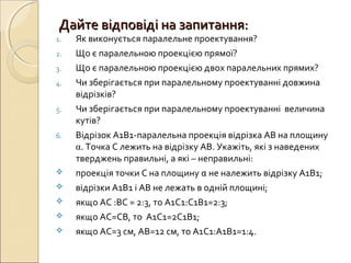 Дайте відповіді на запитання:Дайте відповіді на запитання:
1. Як виконується паралельне проектування?
2. Що є паралельною проекцією прямої?
3. Що є паралельною проекцією двох паралельних прямих?
4. Чи зберігається при паралельному проектуванні довжина
відрізків?
5. Чи зберігається при паралельному проектуванні величина
кутів?
6. Відрізок А1В1-паралельна проекція відрізка АВ на площину
α. Точка С лежить на відрізку АВ. Укажіть, які з наведених
тверджень правильні, а які – неправильні:
 проекція точки С на площину α не належить відрізку А1В1;
 відрізки А1В1 і АВ не лежать в одній площині;
 якщо АС :ВС = 2:3, то А1С1:С1В1=2:3;
 якщо АС=СВ, то А1С1=2С1В1;
 якщо АС=3 см, АВ=12 см, то А1С1:А1В1=1:4.
 