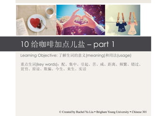 10 给咖啡加点儿盐 – part 1
Learning Objective: 了解生词的意义(meaning)和用法(usage)
重点生词(key words)：配、集中、引起、苦、咸、距离、频繁、错过、
贫穷、原谅、欺骗、今生、来生、实话
© Created by Rachel Yu Liu  Brigham Young University  Chinese 301
 