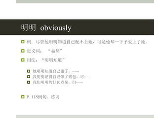 明明 obviously
 例：尽管他明明知道自己配不上她，可是他却一下子爱上了她。
 近义词： “显然”
 用法：“明明知道”
 她明明知道自己错了，⋯⋯
 我明明记得自己带了钱包，可⋯⋯
 我们明明约好10点见，但⋯⋯
 P.118例句、练习
 