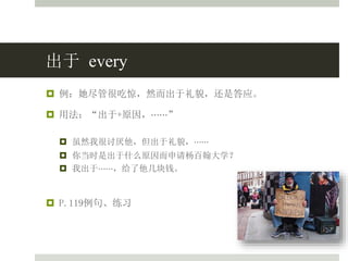 出于 every
 例：她尽管很吃惊，然而出于礼貌，还是答应。
 用法：“出于+原因，⋯⋯”
 虽然我很讨厌他，但出于礼貌，⋯⋯
 你当时是出于什么原因而申请杨百翰大学？
 我出于⋯⋯，给了他几块钱。
 P.119例句、练习
 