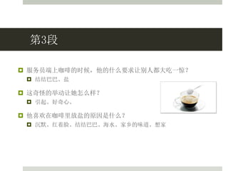 第3段
 服务员端上咖啡的时候，他的什么要求让别人都大吃一惊？
 结结巴巴、盐
 这奇怪的举动让她怎么样？
 引起、好奇心、
 他喜欢在咖啡里放盐的原因是什么？
 沉默、红着脸、结结巴巴、海水、家乡的味道、想家
 