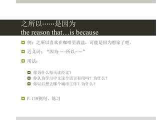 之所以⋯⋯是因为
the reason that…is because
 例：之所以喜欢在咖啡里放盐，可能是因为想家了吧。
 近义词：“因为⋯⋯所以⋯⋯”
 用法：
 你为什么每天读经文？
 你认为学习中文这个语言有用吗？为什么？
 你以后想去哪个城市工作？为什么？
 P.119例句、练习
 