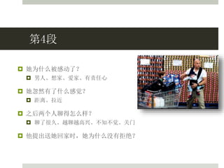 第4段
 她为什么被感动了？
 男人、想家、爱家、有责任心
 她忽然有了什么感觉？
 距离、拉近
 之后两个人聊得怎么样？
 聊了很久、越聊越高兴、不知不觉、关门
 他提出送她回家时，她为什么没有拒绝？
 