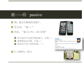 被⋯⋯给 passive
 例：她完全被他给征服了。
 近义词：“被⋯⋯”
 用法：“被/让/叫⋯⋯给+结果”
 昨天我不小心把手机掉地上，手机⋯⋯
 我想借这本书看，可是⋯⋯
 他在院子里干活的时候，⋯⋯
 P.120例句、练习
 
