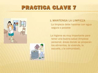 PRACTICA CLAVE 7PRACTICA CLAVE 7
1. MANTENGA LA LIMPIEZA
La limpieza debe hacerse con agua
segura o potable
La higiene es muy importante para
tener una buena salud (limpieza
personal, áreas donde se preparan
los alimentos, la vivienda, la
escuela, y la comunidad).
 