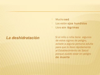 La deshidratación
 Mucha sed
 Los están ojos hundidos
 Llora sin lágrimas
Si el niño o niña tiene algunos
de estos signos de peligro,
avísele a alguna persona adulta
para que lo lleve rápidamente
al Establecimiento de Salud
porque puede estar en peligro
de muerte
 