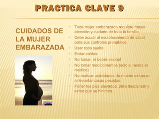 PRACTICA CLAVE 9PRACTICA CLAVE 9
CUIDADOS DE
LA MUJER
EMBARAZADA
 Toda mujer embarazada requiere mayor
atención y cuidado de toda la familia.
 Debe acudir al establecimiento de salud
para sus controles prenatales.
 Usar ropa suelta
 Evitar caídas
 No fumar, ni beber alcohol
 No tomar medicamentos (solo si receta el
médico)
 No realizar actividades de mucho esfuerzo
ni levantar cosas pesadas
 Poner los pies elevados, para descansar y
evitar que se hinchen.
 