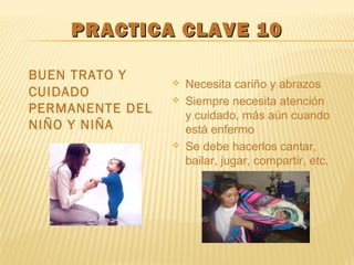 PRACTICA CLAVE 10PRACTICA CLAVE 10
BUEN TRATO Y
CUIDADO
PERMANENTE DEL
NIÑO Y NIÑA
 Necesita cariño y abrazos
 Siempre necesita atención
y cuidado, más aún cuando
está enfermo
 Se debe hacerlos cantar,
bailar, jugar, compartir, etc.
 