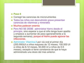  Paso 6
 Corregir las carencias de micronutrientes
 Todos los niños con desnutrición grave presentan
carencias de vitaminas y minerales
 Muchos padecen anemia
 Pero NO SE DEBE administrar hierro desde el
principio, sino esperar a que el niño tenga buen apetito
y empiece a aumentar de peso (generalmente a la
segunda semana), porque el hierro puede agravar las
infecciones.
 Administre: Vitamina A por vía oral el primer día
(200.000)UI a niños mayores de 12 meses; 100.000 UI
a niños de 6-12 meses, 50,000 UI a niños de 0-5
meses), excepto si tiene constancia de que le haya
administrado una dosis del mes anterior.
 