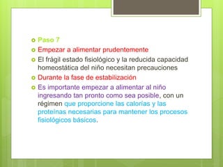  Paso 7
 Empezar a alimentar prudentemente
 El frágil estado fisiológico y la reducida capacidad
homeostática del niño necesitan precauciones
 Durante la fase de estabilización
 Es importante empezar a alimentar al niño
ingresando tan pronto como sea posible, con un
régimen que proporcione las calorías y las
proteínas necesarias para mantener los procesos
fisiológicos básicos.
 