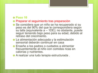  Paso 10
 Preparar el seguimiento tras preparación
 Se considera que un niño se ha recuperado si su
peso es del 90% del que le correspondiera según
su talla (equivalente a – 1DE); no obstante, puede
seguir teniendo bajo peso para su edad, debido al
retraso del crecimiento.
 La alimentación adecuada y la estimulación
sensorial deberán continuar en casa
 Enseñe a los padres o cuidados a alimentar
frecuentemente al niño con comidas ricas en
calorías y nutrientes.
 A realizar una ludo terapia estructurada .
 