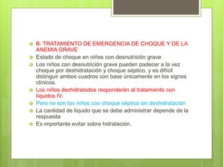  B. TRATAMIENTO DE EMERGENCIA DE CHOQUE Y DE LA
ANEMIA GRAVE
 Estado de choque en niños con desnutrición grave
 Los niños con desnutrición grave pueden padecer a la vez
choque por deshidratación y choque séptico, y es difícil
distinguir ambos cuadros con base únicamente en los signos
clínicos.
 Los niños deshidratados responderán al tratamiento con
líquidos IV.
 Pero no son los niños con choque séptico sin deshidratación
 La cantidad de liquido que se debe administrar depende de la
respuesta
 Es importante evitar sobre hidratación.
 