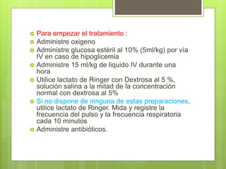  Para empezar el tratamiento :
 Administre oxigeno
 Administre glucosa estéril al 10% (5ml/kg) por vía
IV en caso de hipoglicemia
 Administre 15 ml/kg de liquido IV durante una
hora
 Utilice lactato de Ringer con Dextrosa al 5 %,
solución salina a la mitad de la concentración
normal con dextrosa al 5%
 Si no dispone de ninguna de estas preparaciones,
utilice lactato de Ringer. Mida y registre la
frecuencia del pulso y la frecuencia respiratoria
cada 10 minutos
 Administre antibióticos.
 